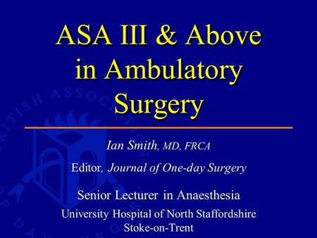 Ian Smith, MD, FRCA Editor, Journal of One-day Surgery Senior Lecturer in Anaesthesia University Hospital of North Staffordshire Stoke-on-Trent ASA III.