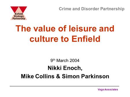 Vaga Associates The value of leisure and culture to Enfield 9 th March 2004 Nikki Enoch, Mike Collins & Simon Parkinson Crime and Disorder Partnership.