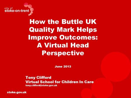 Stoke.gov.uk How the Buttle UK Quality Mark Helps Improve Outcomes: A Virtual Head Perspective June 2013 Tony Clifford Virtual School for Children In Care.