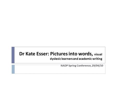 Dr Kate Esser: Pictures into words, visual dyslexic learners and academic writing NADP Spring Conference, 29/04/10.