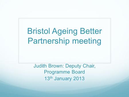 Bristol Ageing Better Partnership meeting Judith Brown: Deputy Chair, Programme Board 13 th January 2013.