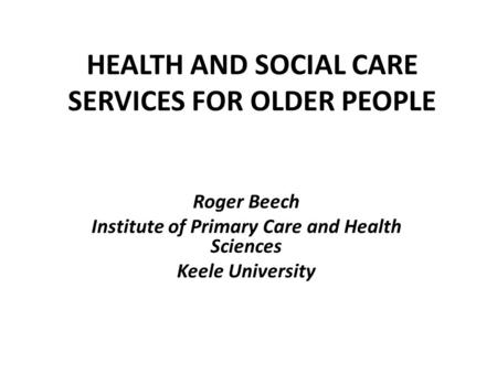 HEALTH AND SOCIAL CARE SERVICES FOR OLDER PEOPLE Roger Beech Institute of Primary Care and Health Sciences Keele University.