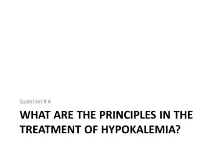 WHAT ARE THE PRINCIPLES IN THE TREATMENT OF HYPOKALEMIA? Question # 6.