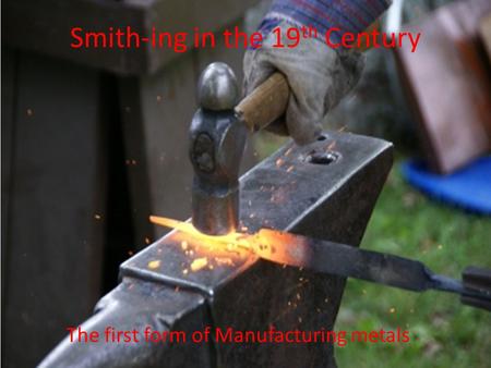 Smith-ing in the 19 th Century The first form of Manufacturing metals.
