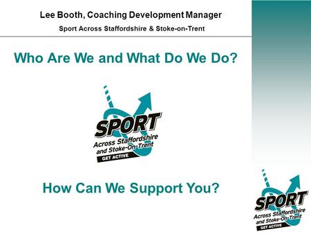 Who Are We and What Do We Do? Lee Booth, Coaching Development Manager Sport Across Staffordshire & Stoke-on-Trent How Can We Support You?