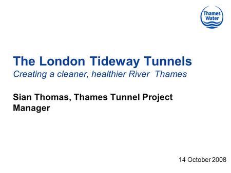 The London Tideway Tunnels Creating a cleaner, healthier River Thames Sian Thomas, Thames Tunnel Project Manager 14 October 2008.