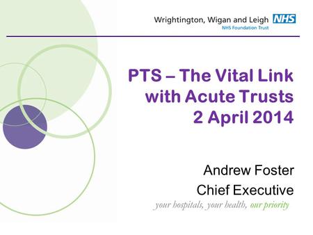 Your hospitals, your health, our priority PTS – The Vital Link with Acute Trusts 2 April 2014 Andrew Foster Chief Executive.