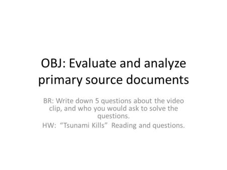 OBJ: Evaluate and analyze primary source documents BR: Write down 5 questions about the video clip, and who you would ask to solve the questions. HW: “Tsunami.