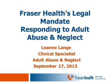 1 Leanne Lange Clinical Specialist Adult Abuse & Neglect September 17, 2013 Fraser Health’s Legal Mandate Responding to Adult Abuse & Neglect.