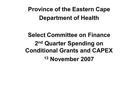 Province of the Eastern Cape Department of Health Select Committee on Finance 2 nd Quarter Spending on Conditional Grants and CAPEX 13 November 2007.