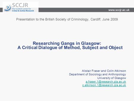 Www.sccjr.ac.uk Presentation to the British Society of Criminology, Cardiff, June 2009 Researching Gangs in Glasgow: A Critical Dialogue of Method, Subject.