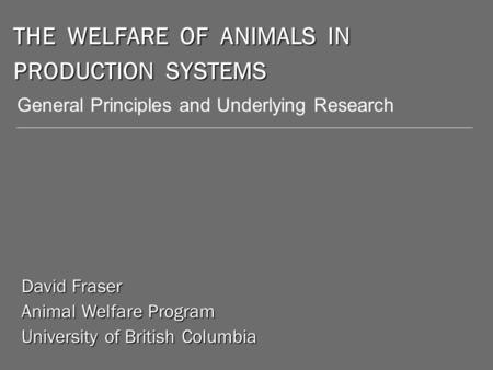 THE WELFARE OF ANIMALS IN PRODUCTION SYSTEMS David Fraser Animal Welfare Program University of British Columbia General Principles and Underlying Research.