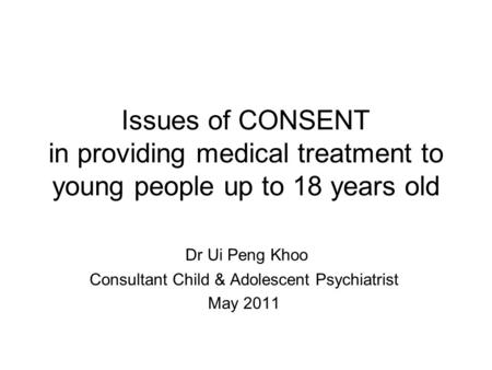 Issues of CONSENT in providing medical treatment to young people up to 18 years old Dr Ui Peng Khoo Consultant Child & Adolescent Psychiatrist May 2011.