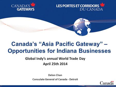 1 Canada’s “Asia Pacific Gateway” – Opportunities for Indiana Businesses Global Indy’s annual World Trade Day April 25th 2014 Delon Chan Consulate General.