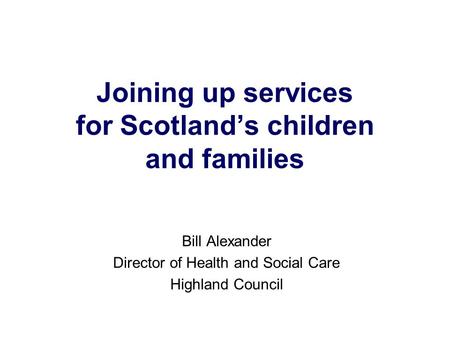 Joining up services for Scotland’s children and families Bill Alexander Director of Health and Social Care Highland Council.