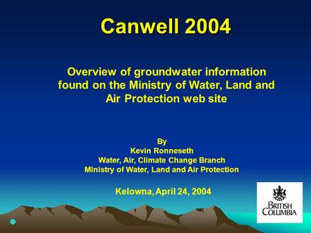 Canwell 2004 Kelowna, April 24, 2004 Overview of groundwater information found on the Ministry of Water, Land and Air Protection web site By Kevin Ronneseth.