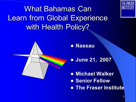 1 What Bahamas Can Learn from Global Experience with Health Policy? Nassau June 21, 2007 Michael Walker Senior Fellow The Fraser Institute.