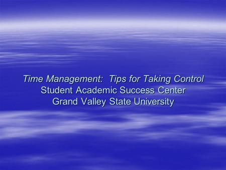 Time Management: Tips for Taking Control Student Academic Success Center Grand Valley State University.