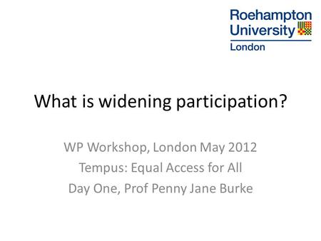 What is widening participation? WP Workshop, London May 2012 Tempus: Equal Access for All Day One, Prof Penny Jane Burke.