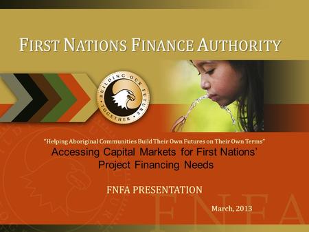 “Helping Aboriginal Communities Build Their Own Futures on Their Own Terms” Accessing Capital Markets for First Nations’ Project Financing Needs FNFA PRESENTATION.