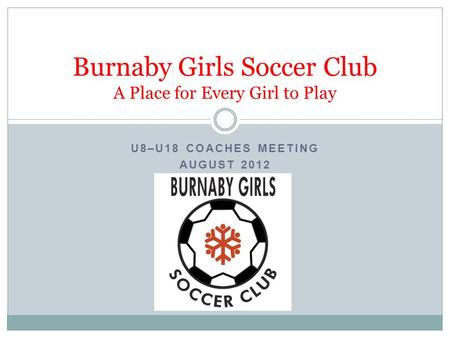 U8–U18 COACHES MEETING AUGUST 2012 Burnaby Girls Soccer Club A Place for Every Girl to Play.