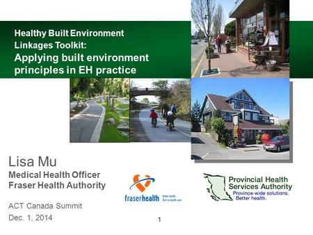 1 Lisa Mu Medical Health Officer Fraser Health Authority ACT Canada Summit Dec. 1, 2014 Healthy Built Environment Linkages Toolkit: Applying built environment.