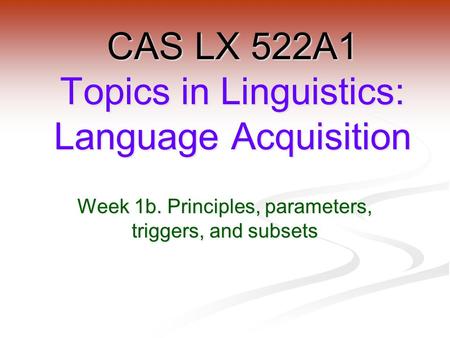 Week 1b. Principles, parameters, triggers, and subsets CAS LX 522A1 Topics in Linguistics: Language Acquisition.
