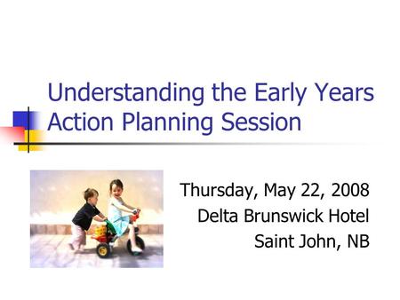 Understanding the Early Years Action Planning Session Thursday, May 22, 2008 Delta Brunswick Hotel Saint John, NB.