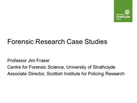 Forensic Research Case Studies Professor Jim Fraser Centre for Forensic Science, University of Strathclyde Associate Director, Scottish Institute for Policing.