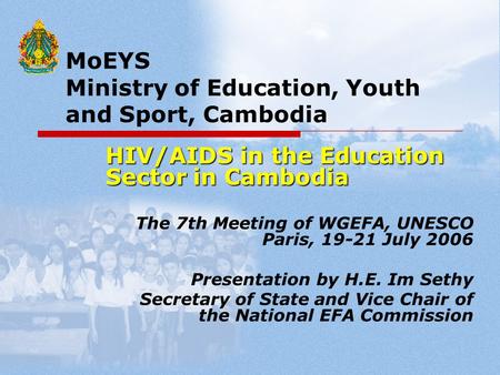 MoEYS Ministry of Education, Youth and Sport, Cambodia HIV/AIDS in the Education Sector in Cambodia The 7th Meeting of WGEFA, UNESCO Paris, 19-21 July.
