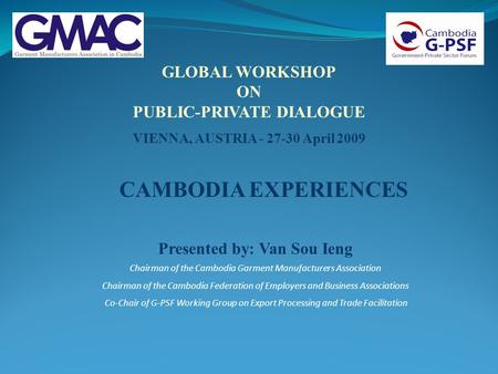 GLOBAL WORKSHOP ON PUBLIC-PRIVATE DIALOGUE VIENNA, AUSTRIA - 27-30 April 2009 Presented by: Van Sou Ieng Chairman of the Cambodia Garment Manufacturers.