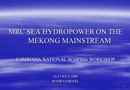 1 MRC SEA HYDROPOWER ON THE MEKONG MAINSTREAM CAMBODIA NATIONAL SCOPING WORKSHOP 16-17 JULY 2009 SUNWAY HOTEL.