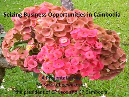 Seizing Business Opportunities in Cambodia A Presentation by Mr.Sakol Cheewakoset, the president of CP Laos and CP Cambodia.