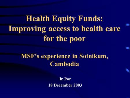 Health Equity Funds: Improving access to health care for the poor MSF’s experience in Sotnikum, Cambodia Ir Por 18 December 2003.