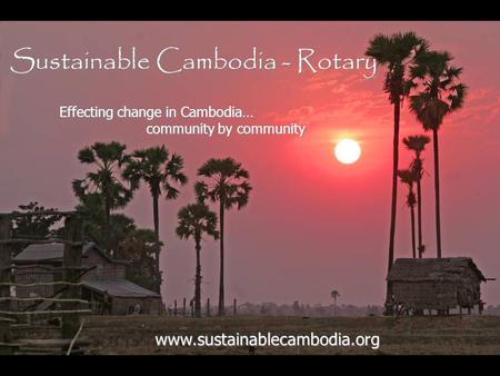 Sustainable Cambodia - Rotary www.sustainablecambodia.org Effecting change in Cambodia… community by community community by community.