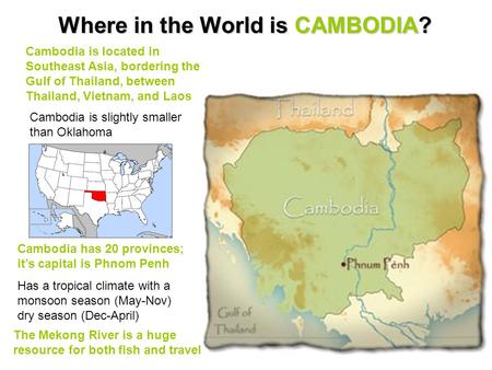 Where in the World is CAMBODIA? Cambodia is located in Southeast Asia, bordering the Gulf of Thailand, between Thailand, Vietnam, and Laos Cambodia is.