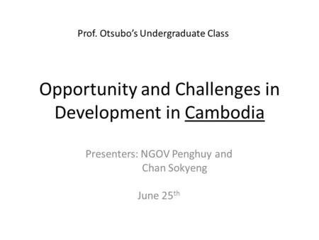 Opportunity and Challenges in Development in Cambodia Presenters: NGOV Penghuy and Chan Sokyeng June 25 th Prof. Otsubo’s Undergraduate Class.