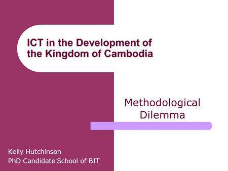 ICT in the Development of the Kingdom of Cambodia Kelly Hutchinson PhD Candidate School of BIT Methodological Dilemma.
