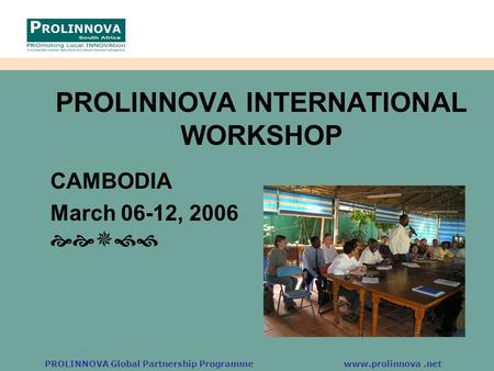 PROLINNOVA Global Partnership Programme www.prolinnova.net PROLINNOVA INTERNATIONAL WORKSHOP CAMBODIA March 06-12, 2006 