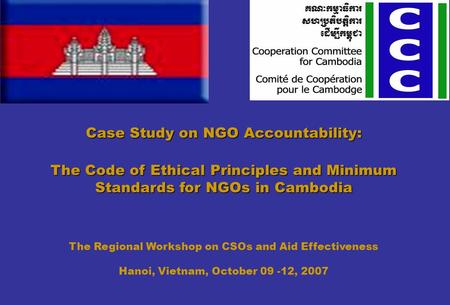 Case Study on NGO Accountability: The Code of Ethical Principles and Minimum Standards for NGOs in Cambodia The Regional Workshop on CSOs and Aid Effectiveness.