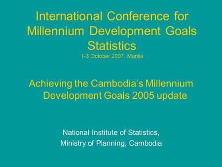 International Conference for Millennium Development Goals Statistics 1-3 October 2007, Manila Achieving the Cambodia’s Millennium Development Goals 2005.