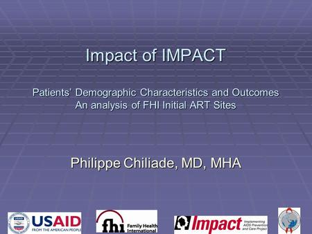Impact of IMPACT Patients’ Demographic Characteristics and Outcomes An analysis of FHI Initial ART Sites Philippe Chiliade, MD, MHA.