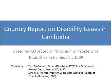 Country Report on Disability Issues in Cambodia Based on ILO report on “Inclusion of People with Disabilities in Cambodia”, 2009 Present by - Mrs. Tan.