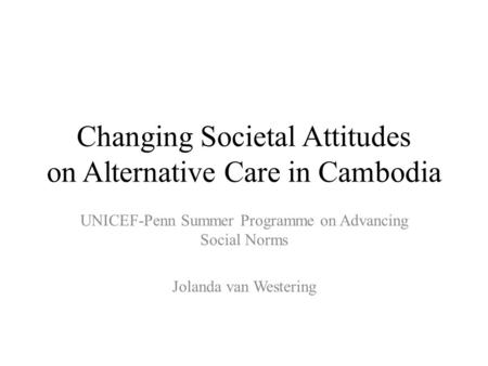 Changing Societal Attitudes on Alternative Care in Cambodia UNICEF-Penn Summer Programme on Advancing Social Norms Jolanda van Westering.