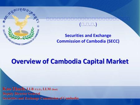 (...) Securities and Exchange Commission of Cambodia (SECC) Overview of Cambodia Capital Market Kao Thach, LLB (F.L.E), LLM (Bond) Deputy Director General.
