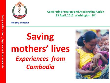 Celebrating Progress and Accelerating Action 23 April, 2012 Washington, DC Saving mothers’ lives _ Experiences from Cambodia Saving mothers’ lives Experiences.