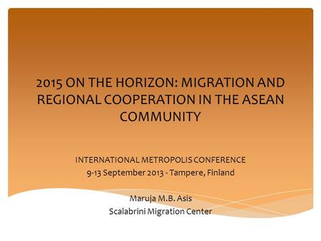 2015 ON THE HORIZON: MIGRATION AND REGIONAL COOPERATION IN THE ASEAN COMMUNITY INTERNATIONAL METROPOLIS CONFERENCE 9-13 September 2013 - Tampere, Finland.