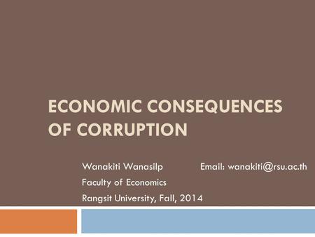 ECONOMIC CONSEQUENCES OF CORRUPTION Wanakiti Wanasilp   Faculty of Economics Rangsit University, Fall, 2014.