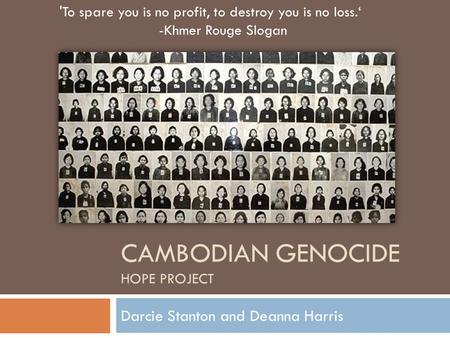 CAMBODIAN GENOCIDE HOPE PROJECT Darcie Stanton and Deanna Harris 'To spare you is no profit, to destroy you is no loss.‘ -Khmer Rouge Slogan.