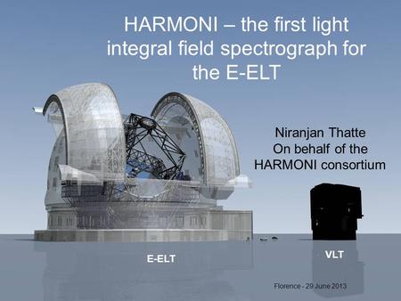 E-ELT VLT HARMONI – the first light integral field spectrograph for the E-ELT Niranjan Thatte On behalf of the HARMONI consortium Florence - 29 June 2013.